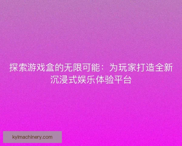 探索游戏盒的无限可能：为玩家打造全新沉浸式娱乐体验平台