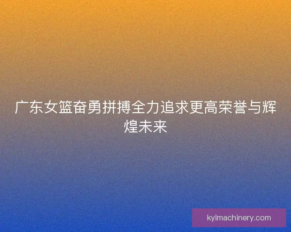 广东女篮奋勇拼搏全力追求更高荣誉与辉煌未来