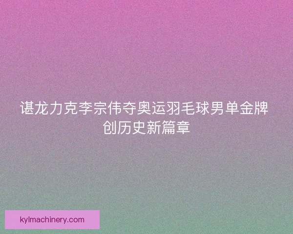 谌龙力克李宗伟夺奥运羽毛球男单金牌 创历史新篇章